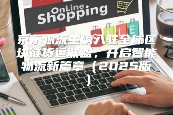 京东物流重磅入驻全球区块链货运联盟，开启智能物流新篇章2025版