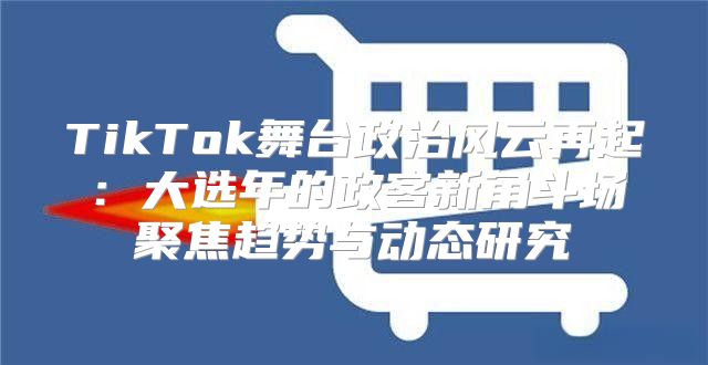 TikTok舞台政治风云再起：大选年的政客新角斗场聚焦趋势与动态研究