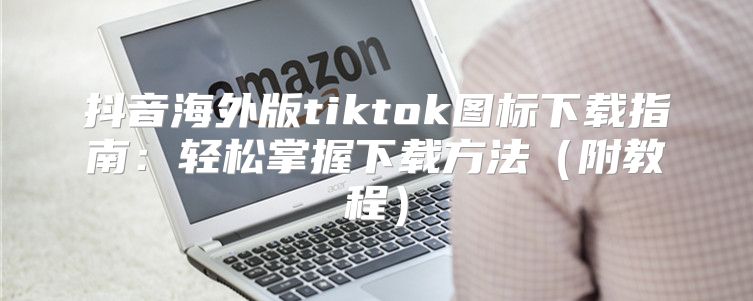 抖音海外版tiktok图标下载指南：轻松掌握下载方法附教程