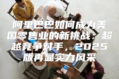 阿里巴巴如何成为美国零售业的新挑战：超越竞争对手，2025版再显实力风采