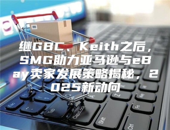 继GBC、Keith之后，SMG助力亚马逊与eBay卖家发展策略揭秘，2025新动向