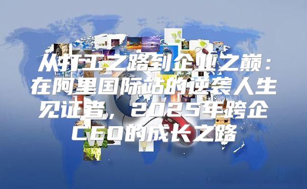 从打工之路到企业之巅：在阿里国际站的逆袭人生见证者，2025年跨企CEO的成长之路