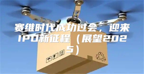 赛维时代成功过会，迎来IPO新征程展望2025