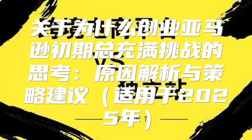 关于为什么创业亚马逊初期总充满挑战的思考：原因解析与策略建议适用于2025年