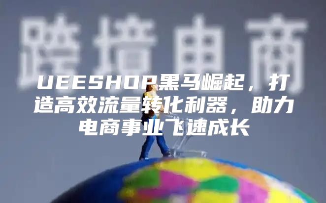 UEESHOP黑马崛起，打造高效流量转化利器，助力电商事业飞速成长