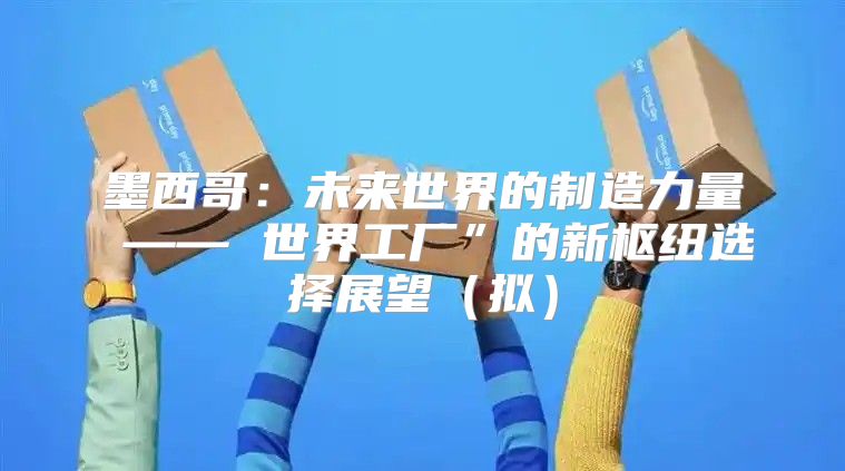 墨西哥：未来世界的制造力量 —— 世界工厂”的新枢纽选择展望拟