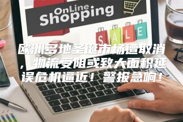 欧洲多地圣诞市场遭取消，物流受阻或致大面积延误危机逼近！警报急响！
