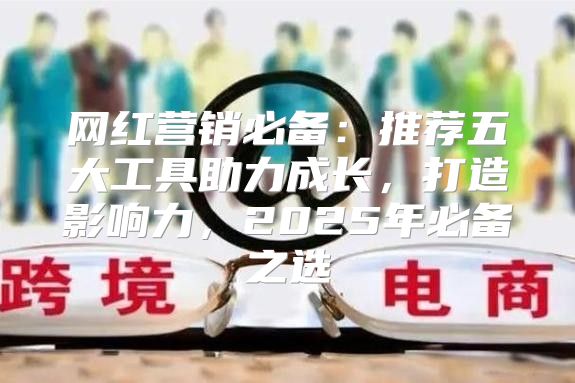 网红营销必备：推荐五大工具助力成长，打造影响力，2025年必备之选