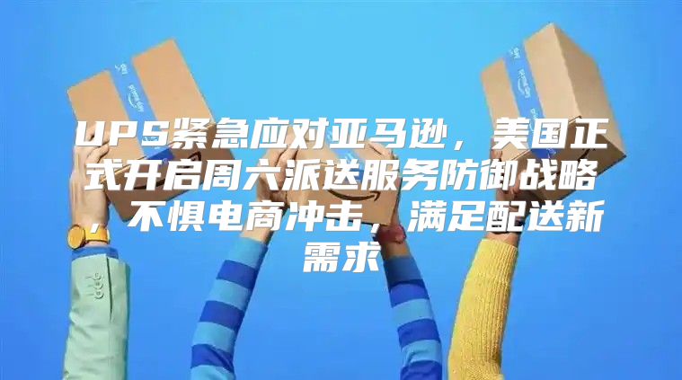UPS紧急应对亚马逊，美国正式开启周六派送服务防御战略，不惧电商冲击，满足配送新需求