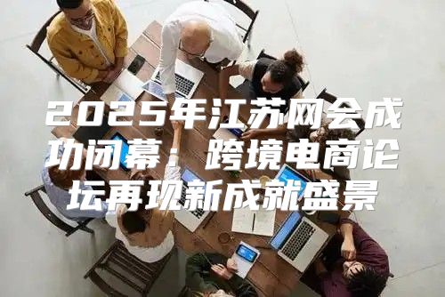 2025年江苏网会成功闭幕：跨境电商论坛再现新成就盛景