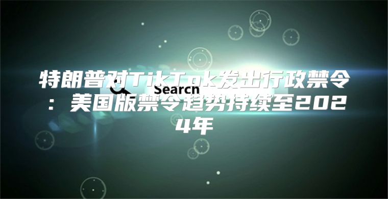 特朗普对TikTok发出行政禁令：美国版禁令趋势持续至2025年