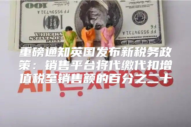 重磅通知英国发布新税务政策：销售平台将代缴代扣增值税至销售额的百分之二十