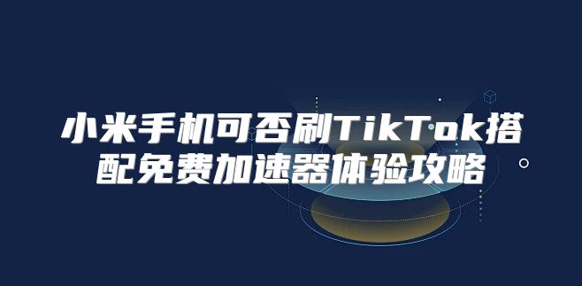 小米手机可否刷TikTok搭配免费加速器体验攻略