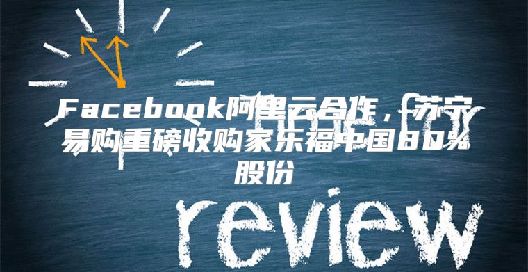 Facebook阿里云合作，苏宁易购重磅收购家乐福中国80%股份