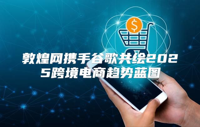 敦煌网携手谷歌共绘2025跨境电商趋势蓝图