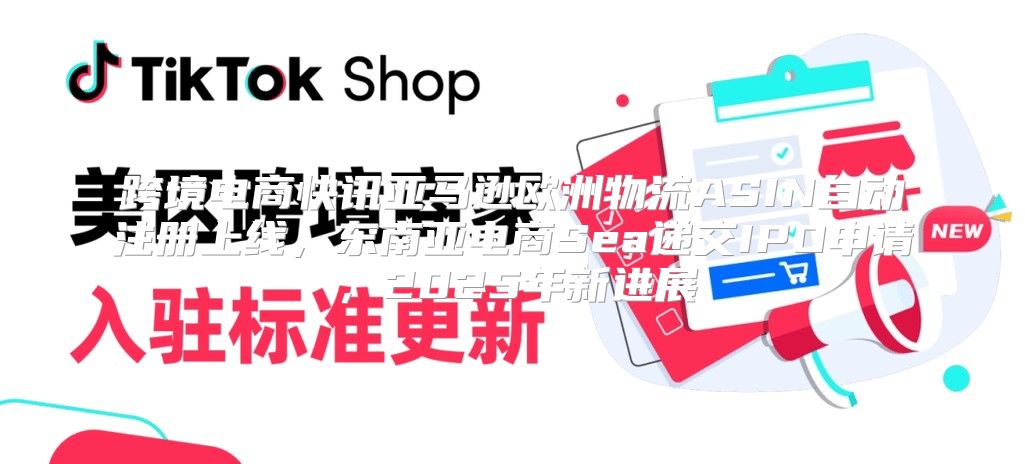 跨境电商快讯亚马逊欧洲物流ASIN自动注册上线，东南亚电商Sea递交IPO申请，2025年新进展