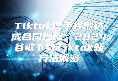 Tiktok携手谷歌达成合同揭秘：2025谷歌下载Tiktok新方法解密