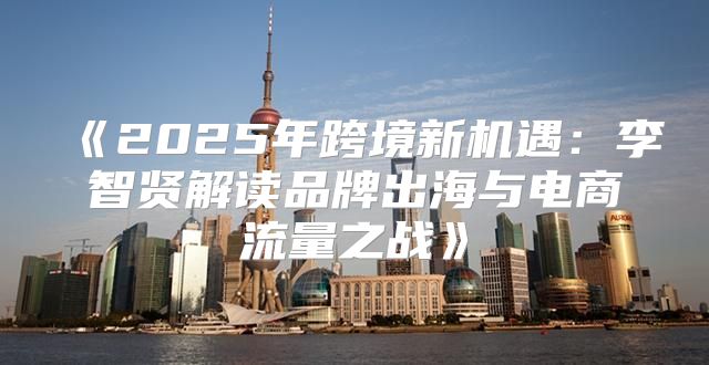 2025年跨境新机遇：李智贤解读品牌出海与电商流量之战