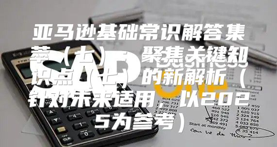 亚马逊基础常识解答集萃七：聚焦关键知识点七的新解析针对未来适用，以2025为参考