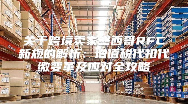 关于跨境卖家墨西哥RFC新规的解析：增值税代扣代缴变革及应对全攻略