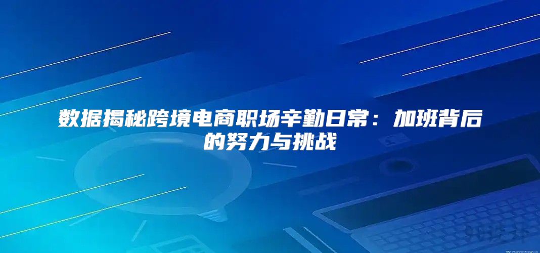 数据揭秘跨境电商职场辛勤日常：加班背后的努力与挑战