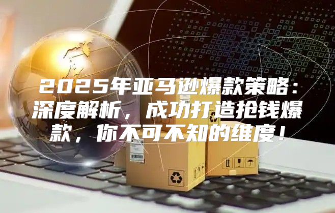 2025年亚马逊爆款策略：深度解析，成功打造抢钱爆款，你不可不知的维度！