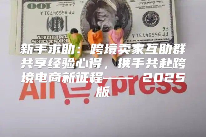 新手求助：跨境卖家互助群共享经验心得，携手共赴跨境电商新征程—— 2025版