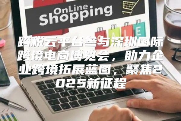 跨税云平台参与深圳国际跨境电商博览会，助力企业跨境拓展蓝图，聚焦2025新征程