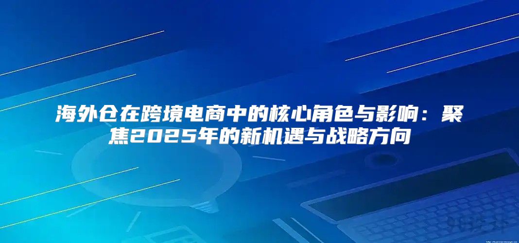 海外仓在跨境电商中的核心角色与影响：聚焦2025年的新机遇与战略方向