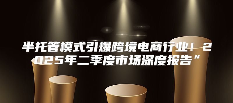 半托管模式引爆跨境电商行业！2025年二季度市场深度报告”