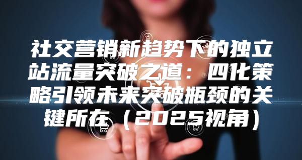 社交营销新趋势下的独立站流量突破之道：四化策略引领未来突破瓶颈的关键所在2025视角