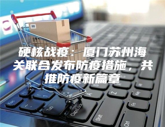 硬核战疫：厦门苏州海关联合发布防疫措施，共推防疫新篇章