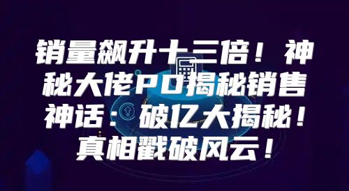销量飙升十三倍！神秘大佬PD揭秘销售神话：破亿大揭秘！真相戳破风云！