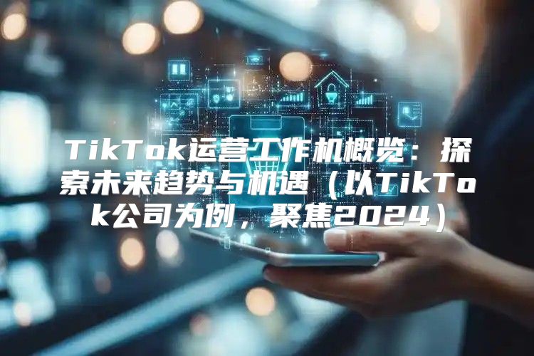 TikTok运营工作机概览：探索未来趋势与机遇以TikTok公司为例，聚焦2025