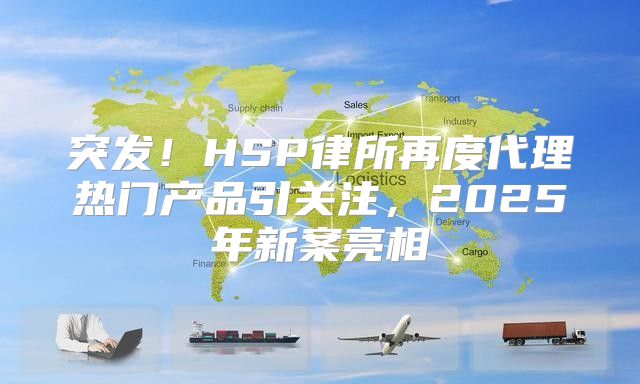 突发！HSP律所再度代理热门产品引关注，2025年新案亮相