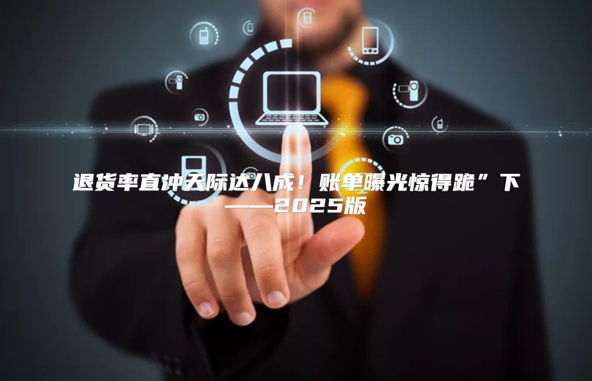 退货率直冲天际达八成！账单曝光惊得跪”下——2025版