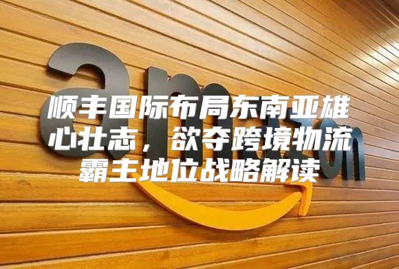 顺丰国际布局东南亚雄心壮志，欲夺跨境物流霸主地位战略解读