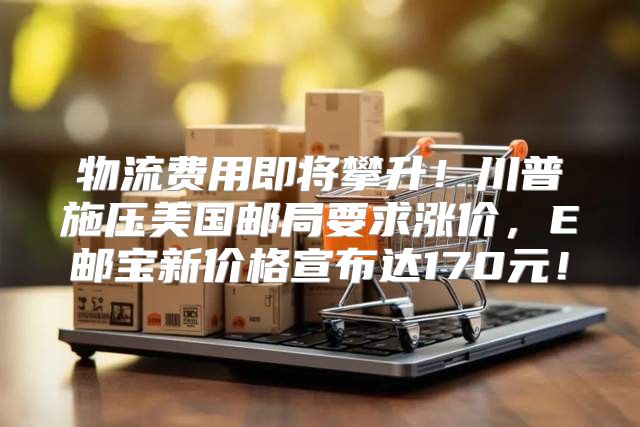 物流費用即將攀升！川普施壓美國郵局要求漲價，E郵寶新價格宣布達170元！