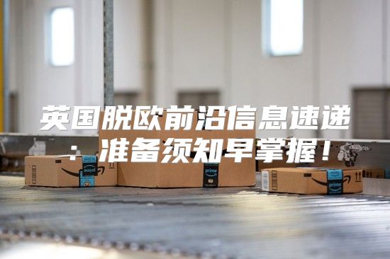 英国脱欧前沿信息速递：准备须知早掌握！