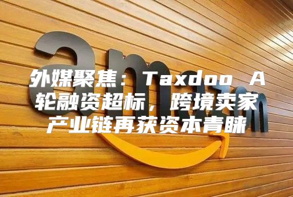 外媒聚焦：Taxdoo A轮融资超标，跨境卖家产业链再获资本青睐