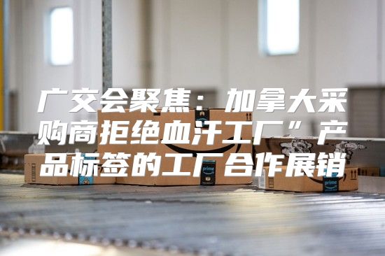 广交会聚焦：加拿大采购商拒绝血汗工厂”产品标签的工厂合作展销