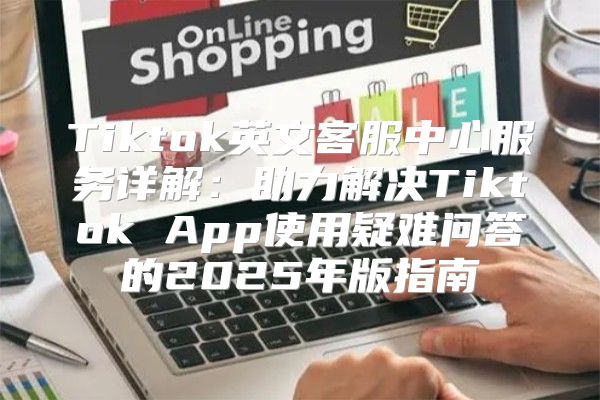 Tiktok英文客服中心服务详解：助力解决Tiktok App使用疑难问答的2025年版指南