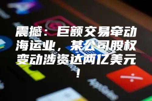 震撼：巨额交易牵动海运业，某公司股权变动涉资达两亿美元！