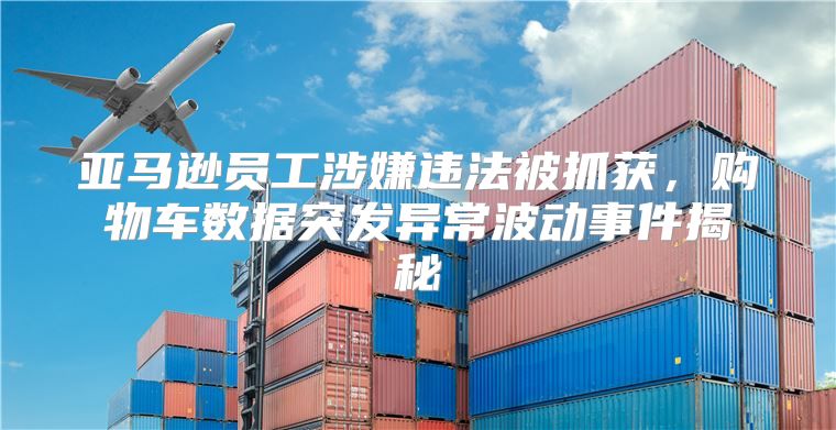 亚马逊员工涉嫌违法被抓获，购物车数据突发异常波动事件揭秘