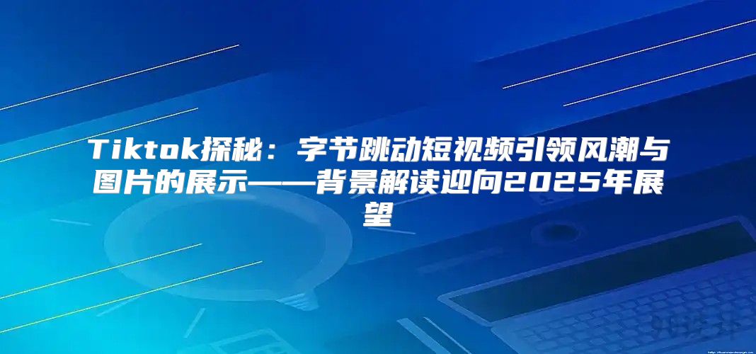 Tiktok探秘：字节跳动短视频引领风潮与图片的展示——背景解读迎向2025年展望