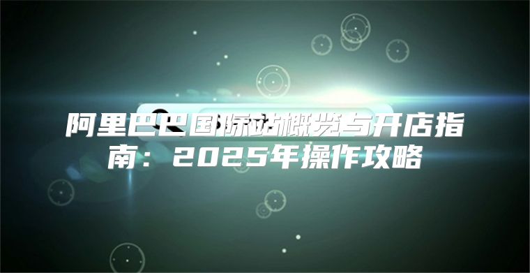 阿里巴巴国际站概览与开店指南：2025年操作攻略