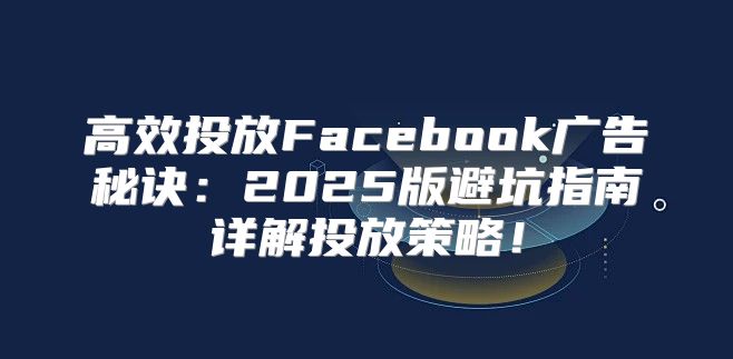 高效投放Facebook广告秘诀：2025版避坑指南详解投放策略！