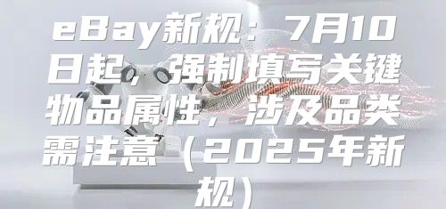 eBay新规：7月10日起，强制填写关键物品属性，涉及品类需注意2025年新规