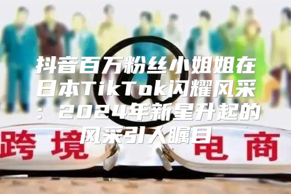 抖音百万粉丝小姐姐在日本TikTok闪耀风采：2025年新星升起的风采引人瞩目