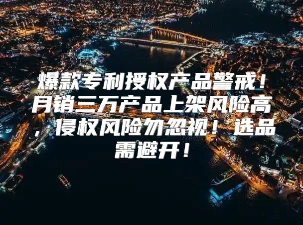 爆款专利授权产品警戒！月销三万产品上架风险高，侵权风险勿忽视！选品需避开！